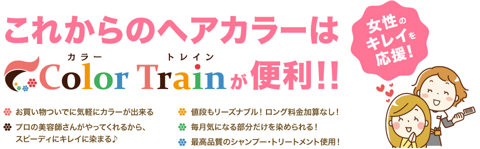 これからのヘアカラーはColor Train カラートレインが便利!! 女性のキレイを応援! ・お買い物ついでにカラーが出来る ・値段もリーズナブル!ロング料金加算なし! ・プロの美容師さんがやってくれるから、スピーディにキレイに染まる♪ ・毎月きになる部分だけを染められる! ・最高品質のシャンプー・トリートメント使用!
