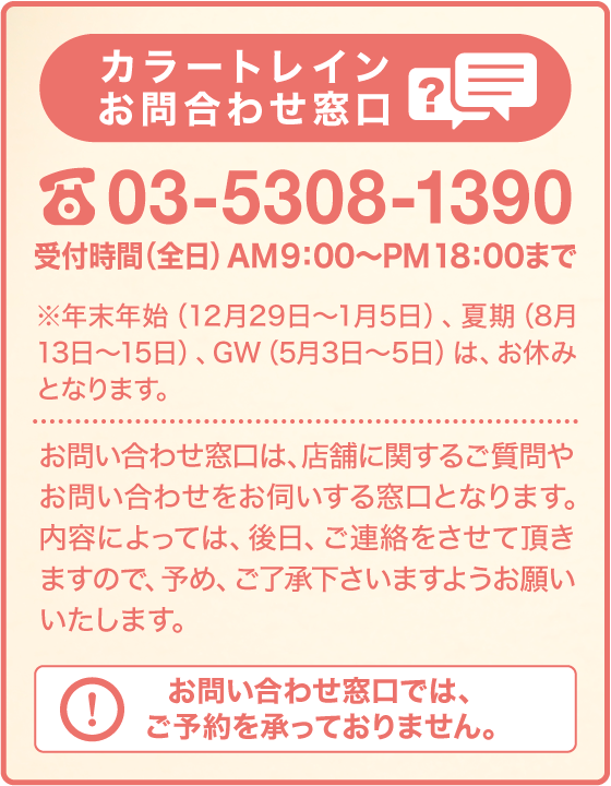 カラートレインお問い合わせ窓口 03-5308-1390 受付時間（全日）AM9:00〜PM18:00まで ※年末年始（12月29日〜1月5日）、夏期（8月13日〜15日）、GW（5月3日〜5日）は、お休みとなります。 お問い合わせ窓口は、店舗に関するご質問やお問い合わせをお伺いする窓口となります。ご質問によっては、後日折り返しをする事がございます。予めご了承願います。お問い合わせ窓口では、ご予約を承っておりません。